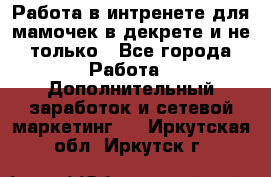 Работа в интренете для мамочек в декрете и не только - Все города Работа » Дополнительный заработок и сетевой маркетинг   . Иркутская обл.,Иркутск г.